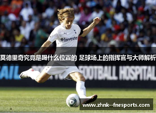 莫德里奇究竟是踢什么位置的 足球场上的指挥官与大师解析