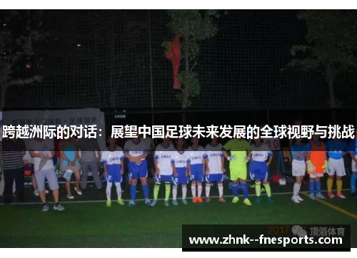 跨越洲际的对话:展望中国足球未来发展的全球视野与挑战 跨越洲际的对话:展望中国足球未来发展的全球视野与挑战