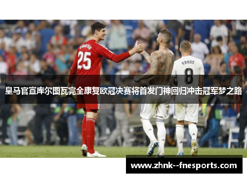 皇马官宣库尔图瓦完全康复欧冠决赛将首发门神回归冲击冠军梦之路