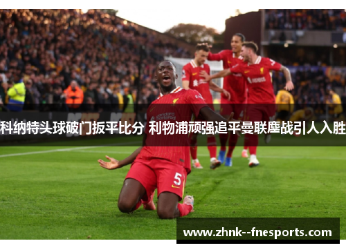 科纳特头球破门扳平比分 利物浦顽强追平曼联鏖战引人入胜 科纳特头球破门扳平比分 利物浦顽强追平曼联鏖战引人入胜