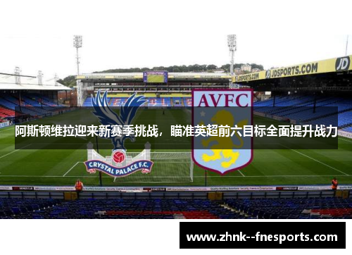 阿斯顿维拉迎来新赛季挑战，瞄准英超前六目标全面提升战力