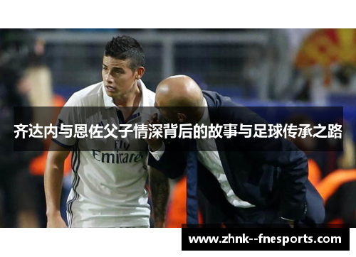 齐达内与恩佐父子情深背后的故事与足球传承之路