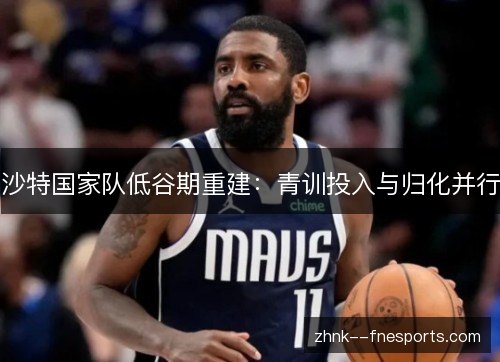 沙特国家队低谷期重建：青训投入与归化并行